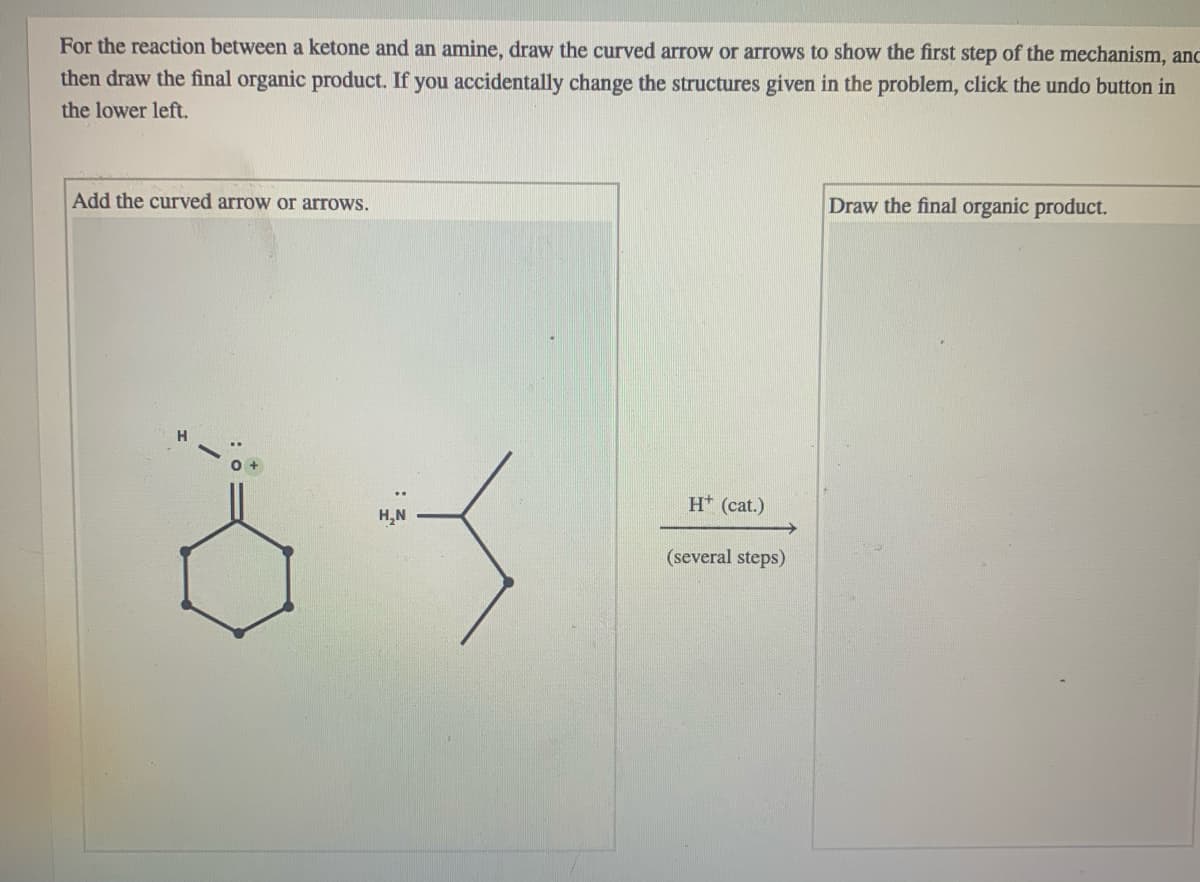 For the reaction between a ketone and an amine, draw the curved arrow or arrows to show the first step of the mechanism, anc
then draw the final organic product. If you accidentally change the structures given in the problem, click the undo button in
the lower left.
Add the curved arrow or arrows.
Draw the final organic product.
H* (cat.)
H,N
(several steps)
