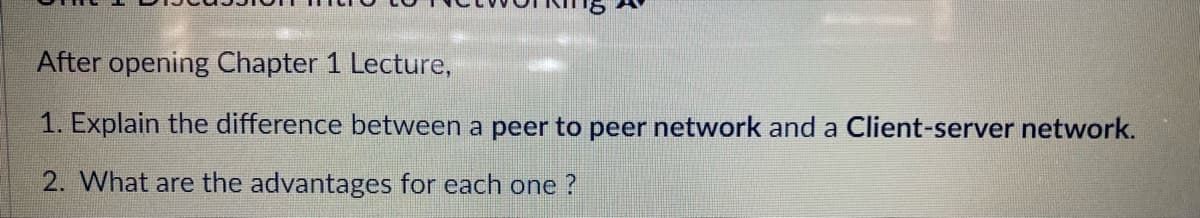 After opening Chapter 1 Lecture,
1. Explain the difference between a peer to peer network and a Client-server network.
2. What are the advantages for each one?
