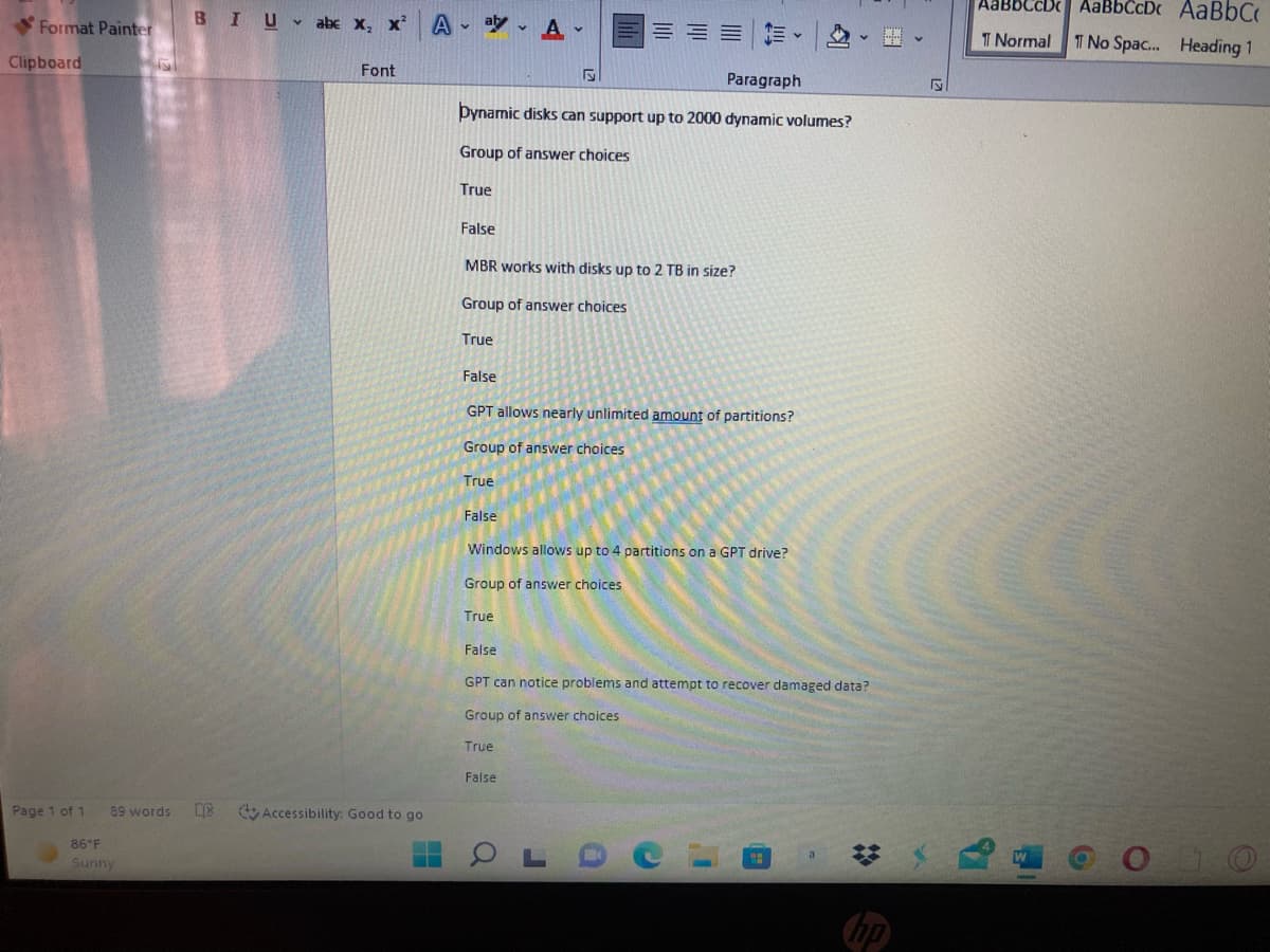 AABBCCD AaBbCcDc AaBbC
Format Painter
BIU abe x, x A - ay - A-
= ==加。 、
T Normal
T No Spac. Heading 1
Clipboard
Font
Paragraph
þynamic disks can support up to 2000 dynamic volumes?
Group of answer choices
True
False
MBR works with disks up to 2 TB in size?
Group of answer choices
True
False
GPT allows nearly unlimited amount of partitions?
Group of answer choices
True
False
Windows allows up to 4 partitions on a GPT drive?
Group of answer choices
True
False
GPT can notice problems and attempt to recover damaged data?
Group of answer choices
True
False
Page 1 of 1
89 words
E Accessibility: Good to go
86 F
Sunny
