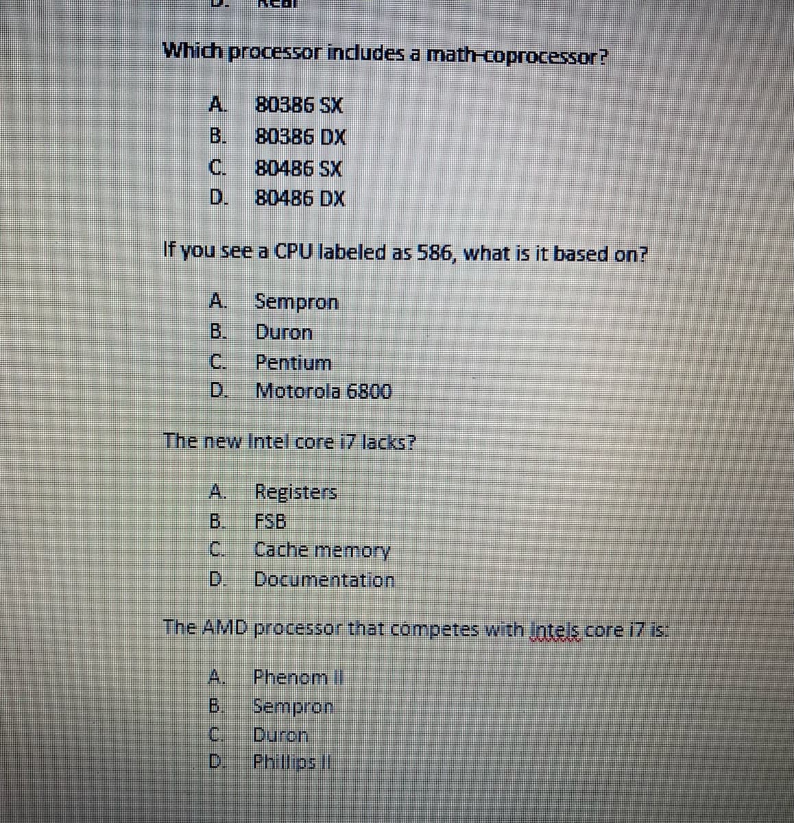 Which processor includes a math-coprocessor?
A.
80386 SX
B.
80386 DX
C.
80486 SX
D.
80486 DX
If you see a CPU labeled as 586, what is it based on?
A. Sempron
B.
Duron
C.
Pentium
D.
Motorola 6800
The new Intel core i7 lacks?
A.
Registers
B.
FSB
C.
Cache memory
D.
Documentation
The AMD processor that cómpetes with ntels core i7 is
A.
Phenom I
B.
Sempron.
Duron
D.
C.
Philips I
