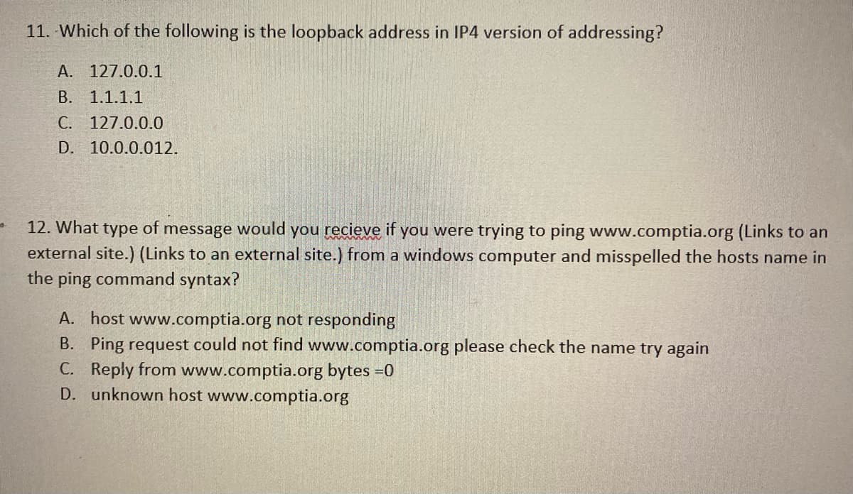 11. Which of the following is the loopback address in IP4 version of addressing?
A. 127.0.0.1
B. 1.1.1.1
C. 127.0.0.0
D. 10.0.0.012.
12. What type of message would you recieve if you were trying to ping www.comptia.org (Links to an
external site.) (Links to an external site.) from a windows computer and misspelled the hosts name in
the ping command syntax?
A. host www.comptia.org not responding
B. Ping request could not find www.comptia.org please check the name try again
C. Reply from www.comptia.org bytes =0
D. unknown host www.comptia.org
