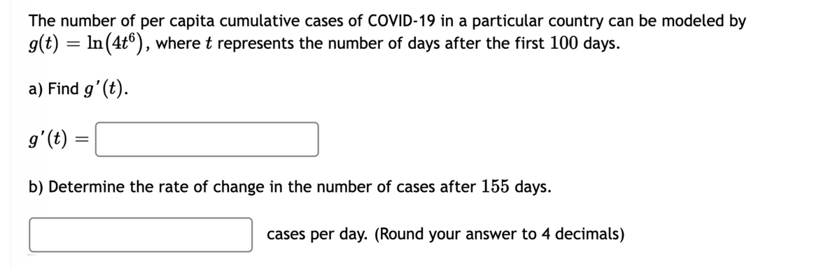 The number of per capita cumulative cases of COVID-19 in a particular country can be modeled by
g(t) =
In (4t°), where t represents the number of days after the first 100 days.
a) Find g'(t).
g'(t)
b) Determine the rate of change in the number of cases after 155 days.
cases per day. (Round your answer to 4 decimals)
