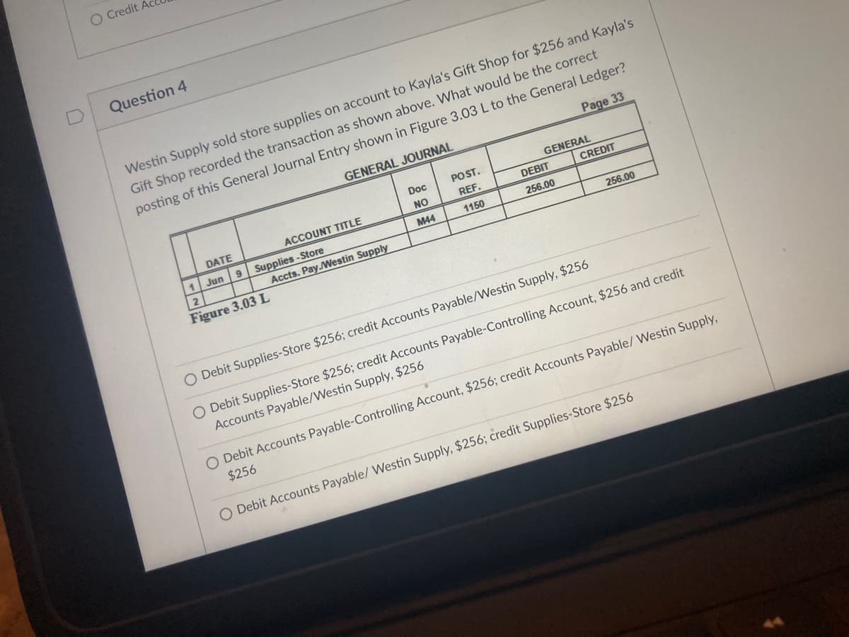 O Credit
Question 4
Westin Supply sold store supplies on account to Kayla's Gift Shop for $256 and Kayla's
Gift Shop recorded the transaction as shown above. What would be the correct
posting of this General Journal Entry shown in Figure 3.03 L to the General Ledger?
GENERAL JOURNAL
Page 33
Doc
POST.
GENERAL
DATE
ACCOUNT TITLE
NO
REF.
DEBIT
CREDIT
1 Jun
9 Supplies -Store
Accts. Pay.Westin Supply
M44
1150
256.00
2
256.00
Figure 3.03 L
O Debit Supplies-Store $256; credit Accounts Payable/Westin Supply, $256
O Debit Supplies-Store $256; credit Accounts Payable-Controlling Account, $256 and credit
Accounts Payable/Westin Supply, $256
O Debit Accounts Payable-Controlling Account, $256; credit Accounts Payable/ Westin Supply,
$256
O Debit Accounts Payable/ Westin Supply, $256; credit Supplies-Store $256
