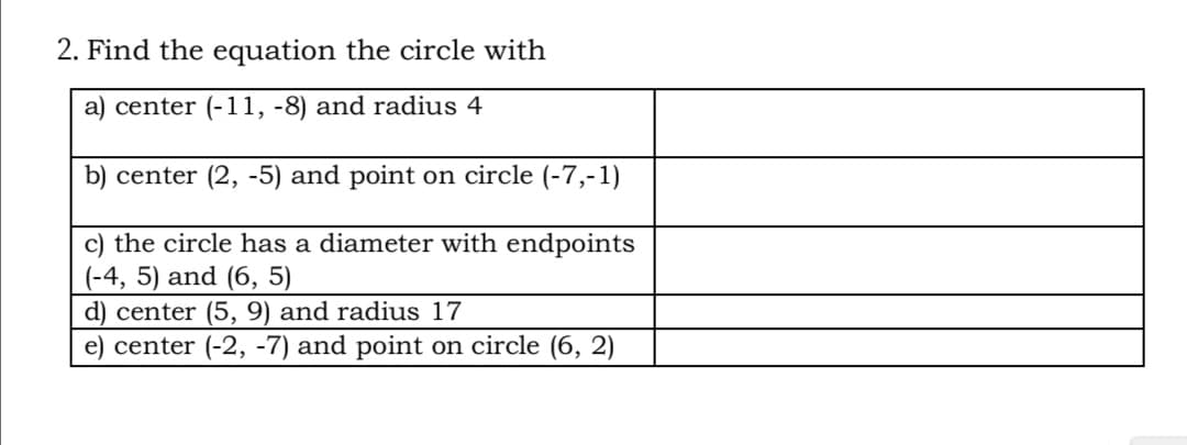 2. Find the equation the circle with
a) center (-11, -8) and radius 4
b) center (2, -5) and point on circle (-7,-1)
c) the circle has a diameter with endpoints
(-4, 5) and (6, 5)
d) center (5, 9) and radius 17
e) center (-2, -7) and point on circle (6, 2)
