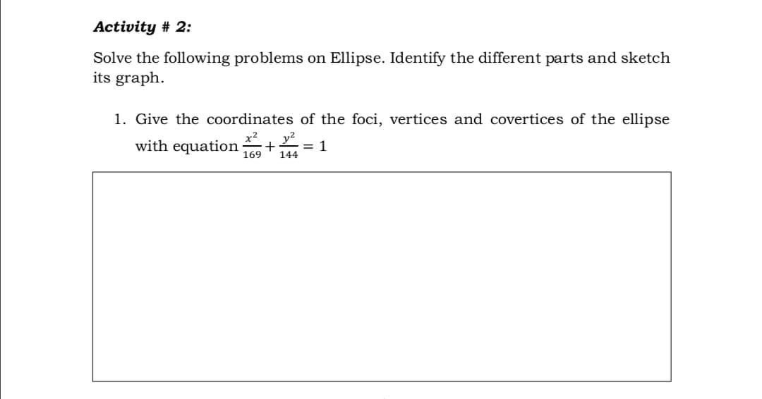 Activity # 2:
Solve the following problems on Ellipse. Identify the different parts and sketch
its graph.
1. Give the coordinates of the foci, vertices and covertices of the ellipse
with equation + =
169
