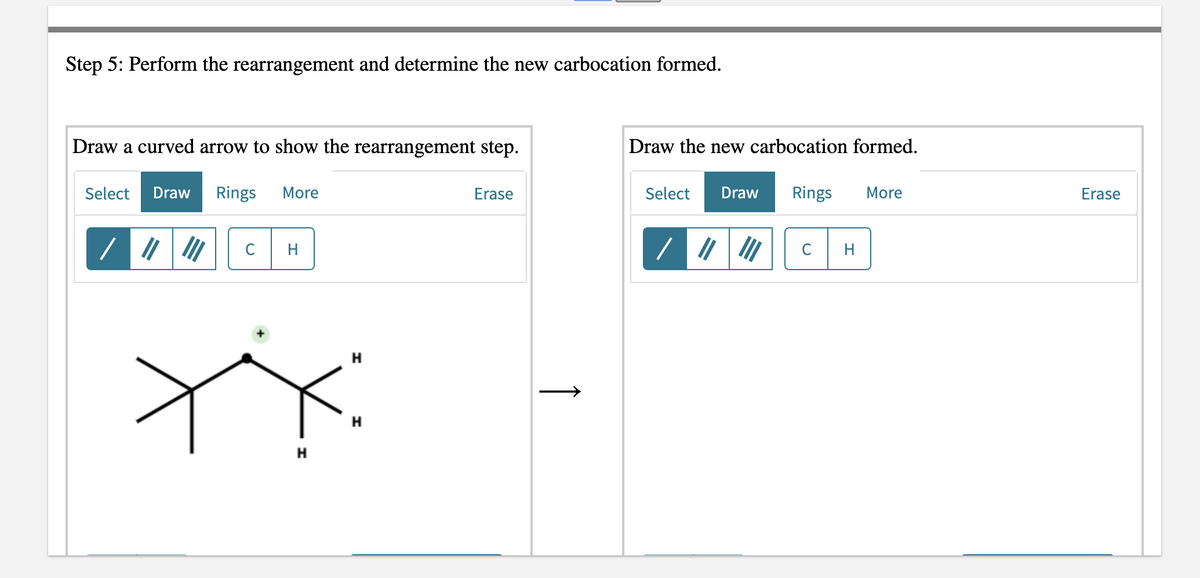 Step 5: Perform the rearrangement and determine the new carbocation formed.
Draw a curved arrow to show the rearrangement step.
Select Draw Rings More
Erase
H
H
H
H
↑
Draw the new carbocation formed.
Select Draw Rings
More
/
C
H
Erase