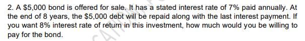 2. A $5,000 bond is offered for sale. It has a stated interest rate of 7% paid annually. At
the end of 8 years, the $5,000 debt will be repaid along with the last interest payment. If
you want 8% interest rate of return in this investment, how much would you be willing to
pay for the bond.
