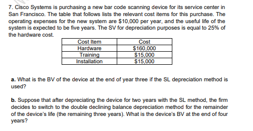 7. Cisco Systems is purchasing a new bar code scanning device for its service center in
San Francisco. The table that follows lists the relevant cost items for this purchase. The
operating expenses for the new system are $10,000 per year, and the useful life of the
system is expected to be five years. The SV for depreciation purposes is equal to 25% of
the hardware cost.
Cost
$160,000
$15,000
$15,000
Cost Item
Hardware
Training
Installation
a. What is the BV of the device at the end of year three if the SL depreciation method is
used?
b. Suppose that after depreciating the device for two years with the SL method, the firm
decides to switch to the double declining balance depreciation method for the remainder
of the device's life (the remaining three years). What is the device's BV at the end of four
years?

