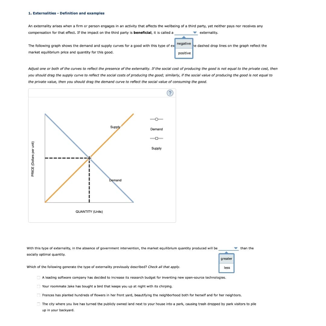 1. Externalities - Definition and examples
An externality arises when a firm or person engages in an activity that affects the wellbeing of a third party, yet neither pays nor receives any
compensation for that effect. If the impact on the third party is beneficial, it is called a
v externality.
The following graph shows the demand and supply curves for a good with this type of ex negative he dashed drop lines on the graph reflect the
market equilibrium price and quantity for this good.
positive
Adjust one or both of the curves to reflect the presence of the externality. If the social cost of producing the good is not equal to the private cost, then
you should drag the supply curve to reflect the social costs of producing the good; similarly, if the social value of producing the good is not equal to
the private value, then you should drag the demand curve to reflect the social value of consuming the good.
Supply
Demand
Supply
Demand
QUANTITY (Units)
With this type of externality, in the absence of government intervention, the market equilibrium quantity produced will be
v than the
socially optimal quantity.
greater
Which of the following generate the type of externality previously described? Check all that apply.
less
A leading software company has decided to increase its research budget for inventing new open-source technologies.
Your roommate Jake has bought a bird that keeps you up at night with its chirping.
Frances has planted hundreds of flowers in her front yard, beautifying the neighborhood both for herself and for her neighbors.
O The city where you live has turned the publicly owned land next to your house into a park, causing trash dropped by park visitors to pile
up in your backyard.
PRICE (Dollars per unit)
