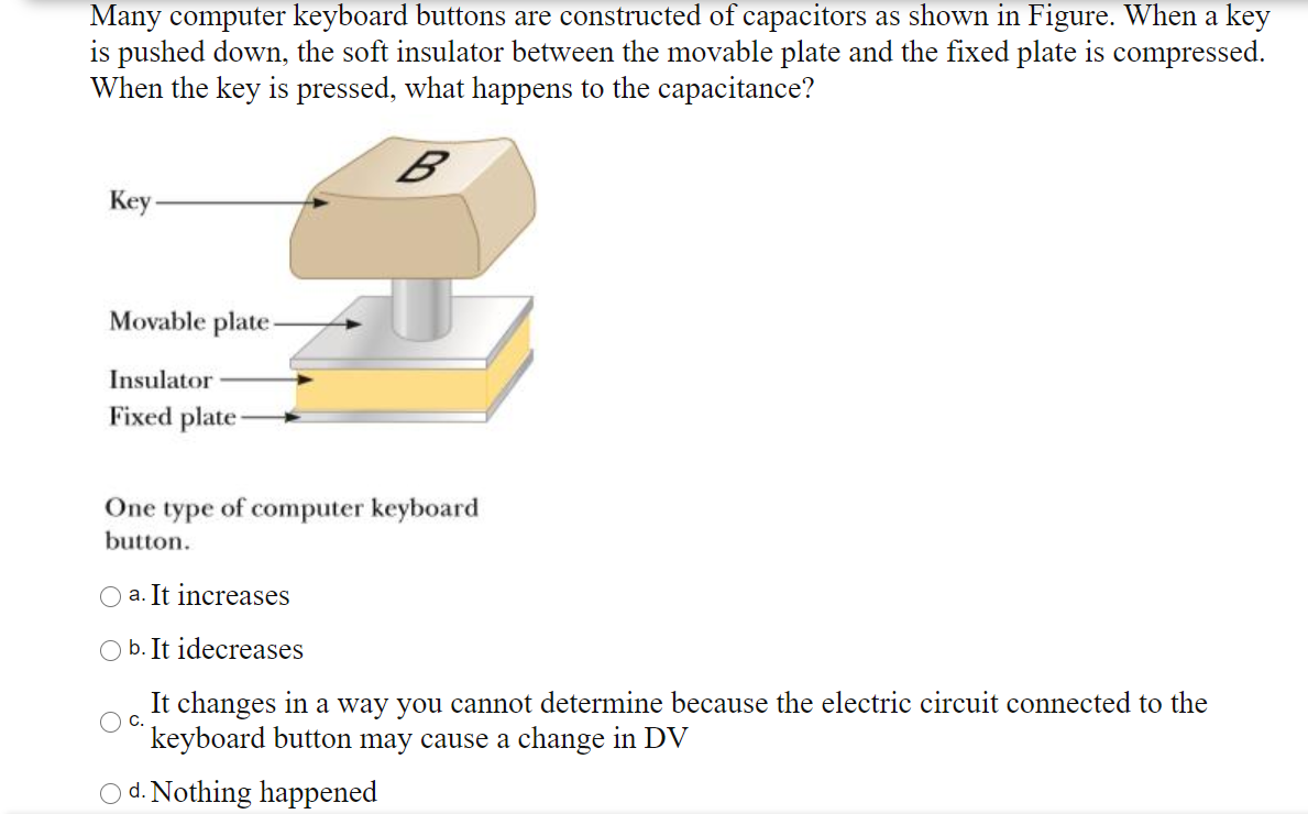 Many computer keyboard buttons are constructed of capacitors as shown in Figure. When a key
is pushed down, the soft insulator between the movable plate and the fixed plate is compressed.
When the key is pressed, what happens to the capacitance?
B
Key-
Movable plate-
Insulator
Fixed plate
One type of computer keyboard
button.
a. It increases
b. It idecreases
It changes in a way you cannot determine because the electric circuit connected to the
keyboard button may cause a change in DV
C.
d. Nothing happened
