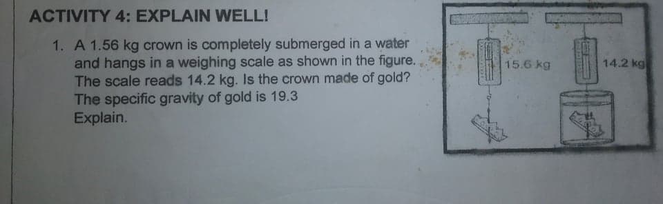 ACTIVITY 4: EXPLAIN WELL!
1. A 1.56 kg crown is completely submerged in a water
and hangs in a weighing scale as shown in the figure.
The scale reads 14.2 kg. Is the crown made of gold?
The specific gravity of gold is 19.3
Explain.
15.6 kg
14.2 kg
