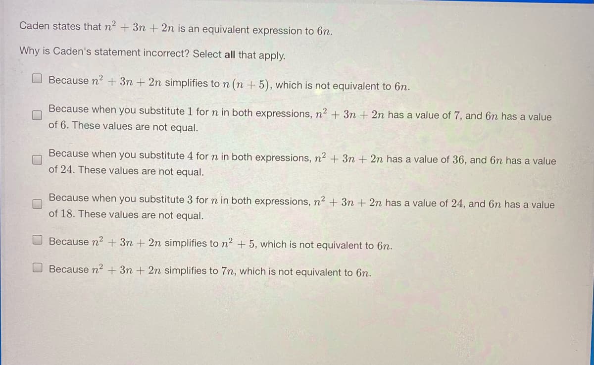 Caden states that n2 +3n + 2n is an equivalent expression to 6n.
Why is Caden's statement incorrect? Select all that apply.
Because n2 + 3n + 2n simplifies to n (n + 5), which is not equivalent to 6n.
Because when you substitute 1 for n in both expressions, n² + 3n + 2n has a value of 7, and 6n has a value
of 6. These values are not equal.
Because when you substitute 4 for n in both expressions, n² + 3n + 2n has a value of 36, and 6n has a value
of 24. These values are not equal.
Because when you substitute 3 for n in both expressions, n² + 3m + 2n has a value of 24, and 6n has a value
of 18. These values are not equal.
Because n2 + 3n + 2n simplifies to n² + 5, which is not equivalent to 6n.
Because n2 + 3n + 2n simplifies to 7n, which is not equivalent to 6n.
