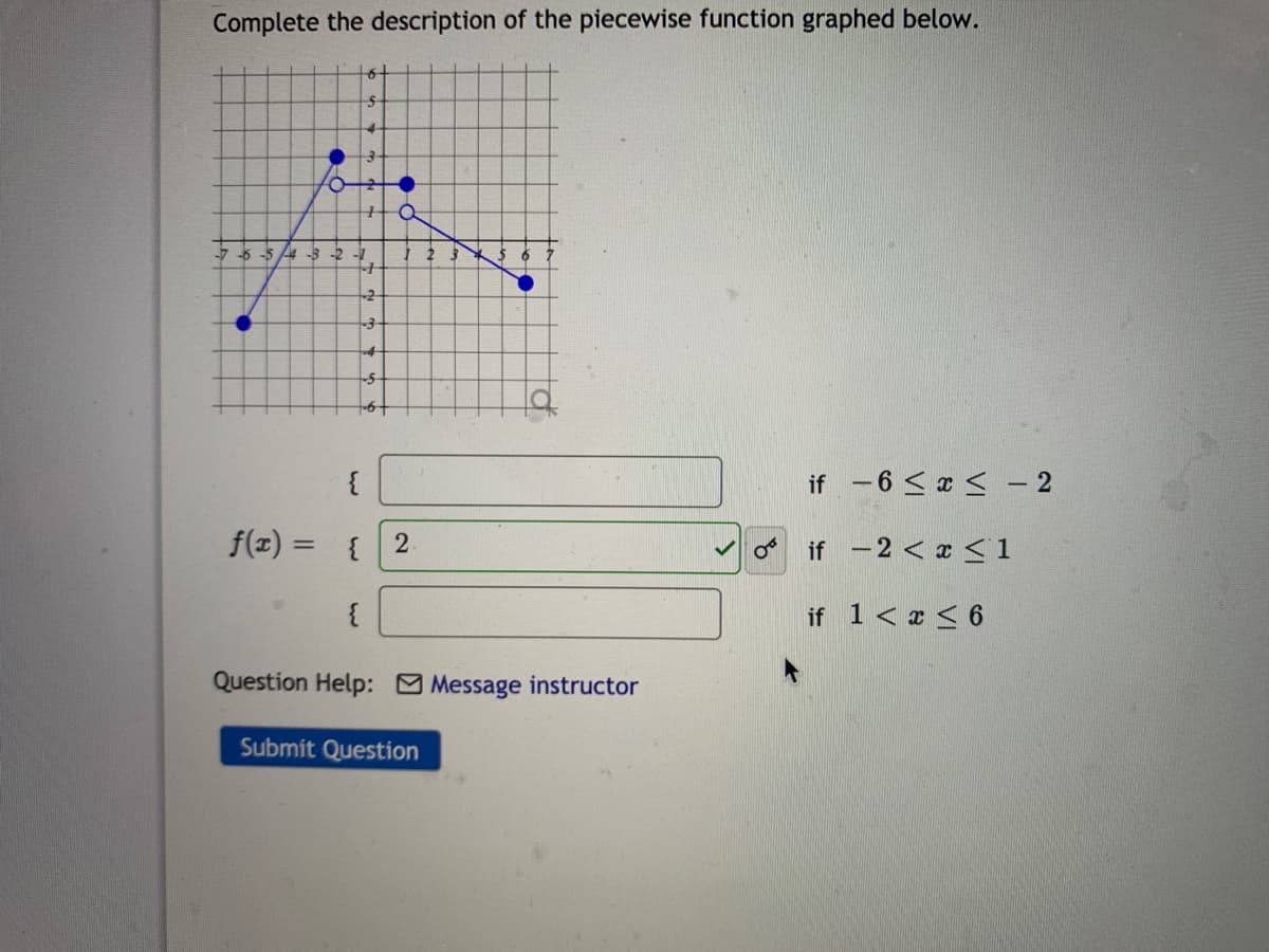 Complete the description of the piecewise function graphed below.
-7 -6 -5 4 -3 -2 -1
2 3
-2
if -6 < x < – 2
f(z) = {
if -2 < x < 1
%3D
{
if 1< x < 6
Question Help: Message instructor
Submit Question
of
