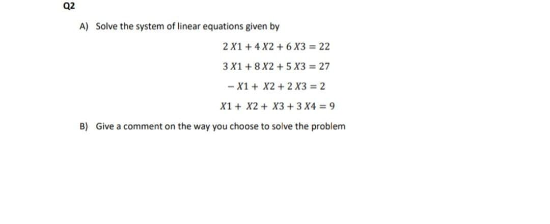 Q2
A) Solve the system of linear equations given by
2 X1 +4 X2 +6 X3 = 22
3 X1 + 8 X2 + 5 X3 = 27
- X1 + X2+ 2 X3 = 2
X1 + X2 + X3 +3 X4 9
B) Give a comment on the way you choose to solve the problem
