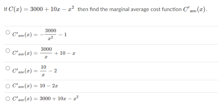 If C(x) = 3000 + 10x – x² then find the marginal average cost function C' ave (x).
3000
O C' ave (x) =
1
3000
O C'ave (T) =
+ 10 – x
10
- 2
C' ave (x)
O C' ave (x) = 10 – 2x
O C' ave
= 3000 + 10x – x²
