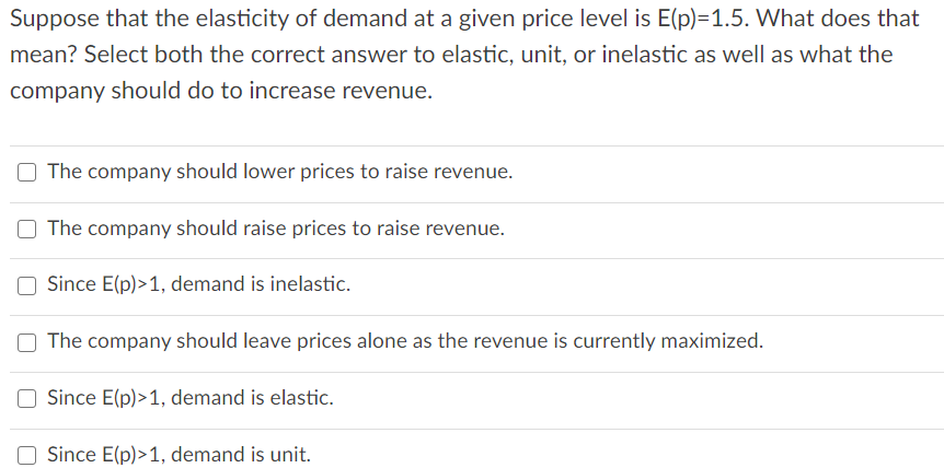 Suppose that the elasticity of demand at a given price level is E(p)=1.5. What does that
mean? Select both the correct answer to elastic, unit, or inelastic as well as what the
company should do to increase revenue.
The company should lower prices to raise revenue.
The company should raise prices to raise revenue.
Since E(p)>1, demand is inelastic.
The company should leave prices alone as the revenue is currently maximized.
Since E(p)>1, demand is elastic.
Since E(p)>1, demand is unit.
