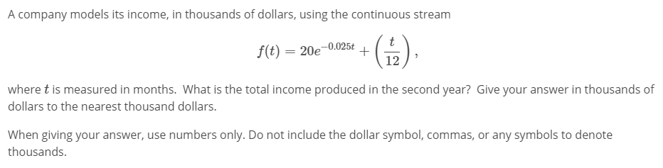 A company models its income, in thousands of dollars, using the continuous stream
f(t) = 20e-0.025t
t
+
12
where t is measured in months. What is the total income produced in the second year? Give your answer in thousands of
dollars to the nearest thousand dollars.
When giving your answer, use numbers only. Do not include the dollar symbol, commas, or any symbols to denote
thousands.
