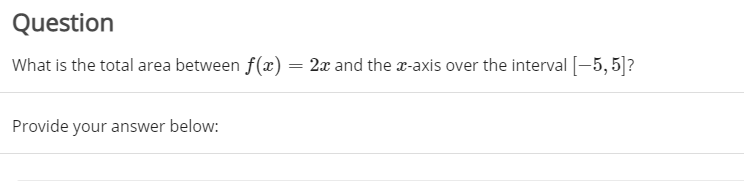 Question
What is the total area between f(x) = 2x and the x-axis over the interval[-5,5]?
Provide your answer below:
