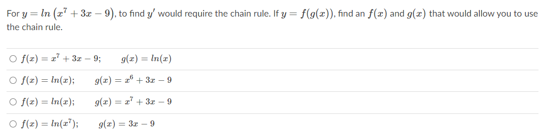 For y = In (x + 3x –
- 9), to find y' would require the chain rule. If y = f(g(x)), find an f(x) and g(x) that would allow you to use
the chain rule.
O f(x) = a" + 3x – 9;
g(x) = In(x)
O f(x) = In(x);
g(x) = x° + 3æ – 9
O f(x) = ln(x);
g(x) = x' + 3x – 9
O f(x) = ln(x");
g(x) = 3x – 9

