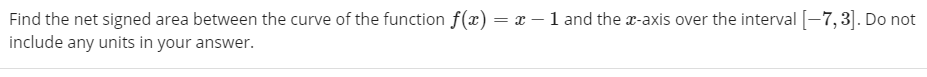 Find the net signed area between the curve of the function f(x) = x – 1 and the a-axis over the interval [-7,3]. Do not
include any units in your answer.
