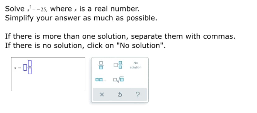 Solve x= - 25, where x is a real number.
Simplify your answer as much as possible.
If there is more than one solution, separate them with commas.
If there is no solution, click on "No solution".
믐 마음
No
solution
