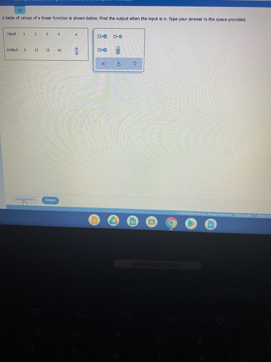 A table of values of a linear function is shown below. Find the output when the input is n. Type your answer in the space provided.
Input
2 3 4
D-0
output
6.
12
15 18
Explanation
Check
2022 McGraw Hil LLC A Rghts Reserved Terms of Use Pracy Ce
60000000758067
olo
