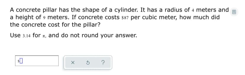 A concrete pillar has the shape of a cylinder. It has a radius of 4 meters and
a height of 9 meters. If concrete costs s87 per cubic meter, how much did
the concrete cost for the pillar?
Use 3.14 for 1, and do not round your answer.
?
