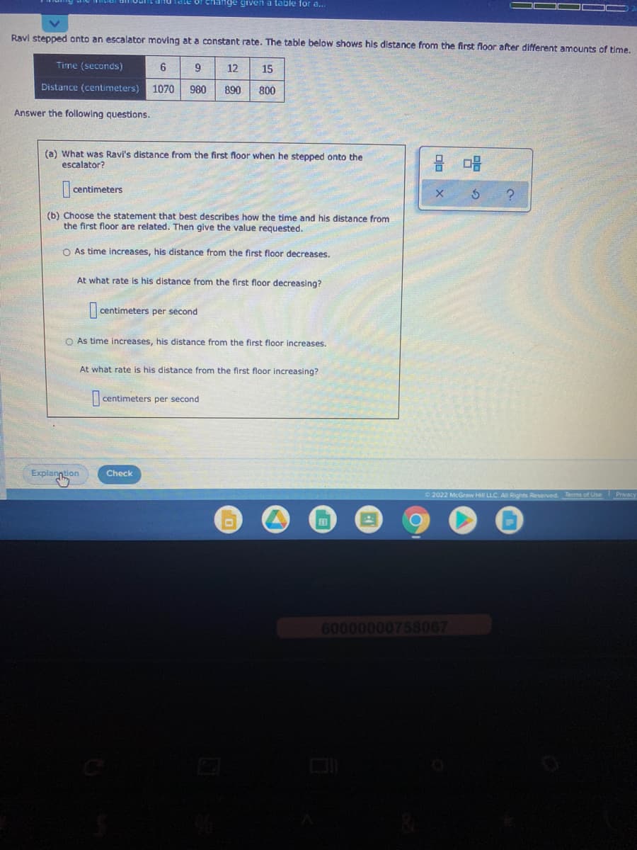 of change given a table for a..
Ravi stepped onto an escalator moving at a constant rate. The table below shows his distance from the first floor after different amounts of time.
Time (seconds)
12
15
Distance (centimeters)
1070
980
890
800
Answer the following questions.
(a) What was Ravi's distance from the first floor when he stepped onto the
escalator?
centimeters
(b) Choose the statement that best describes how the time and his distance from
the first floor are related. Then give the value requested.
O As time increases, his distance from the first floor decreases.
At what rate is his distance from the first floor decreasing?
|centimeters per second
O As time increases, his distance from the first floor increases.
At what rate is his distance from the first floor increasing?
|centimeters per second
Explanntion
Check
2022 McGraw Hill LLC. Al Rights Reserved. Tems of Use
Privacy
60000000758067
