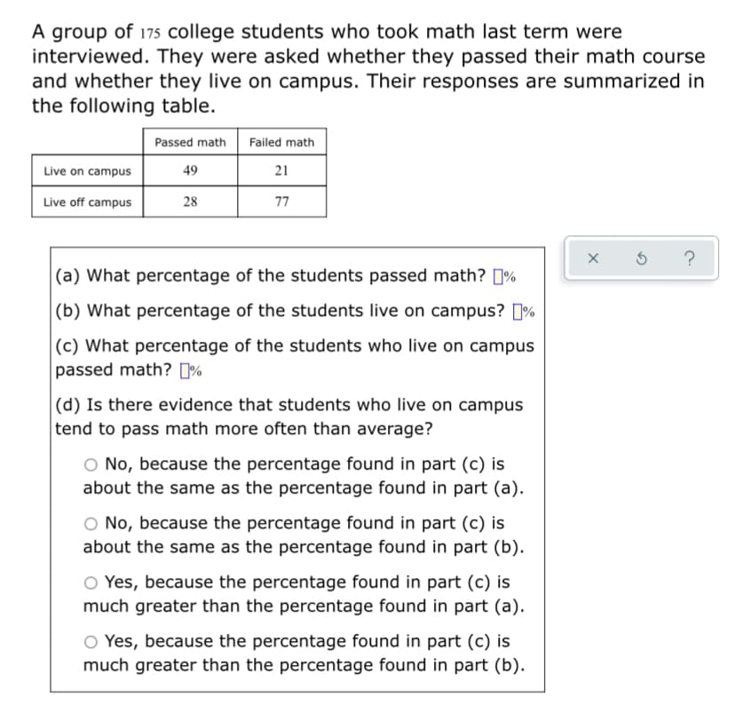 A group of 175 college students who took math last term were
interviewed. They were asked whether they passed their math course
and whether they live on campus. Their responses are summarized in
the following table.
Passed math
Failed math
Live on campus
49
21
Live off campus
28
77
?
|(a) What percentage of the students passed math? 1%
|(b) What percentage of the students live on campus? %
|(c) What percentage of the students who live on campus
passed math? [%
|(d) Is there evidence that students who live on campus
tend to pass math more often than average?
O No, because the percentage found in part (c) is
about the same as the percentage found in part (a).
O No, because the percentage found in part (c) is
about the same as the percentage found in part (b).
O Yes, because the percentage found in part (c) is
much greater than the percentage found in part (a).
O Yes, because the percentage found in part (c) is
much greater than the percentage found in part (b).

