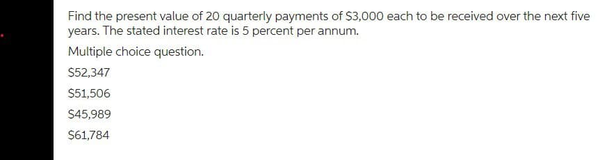 Find the present value of 20 quarterly payments of $3,000 each to be received over the next five
years. The stated interest rate is 5 percent per annum.
Multiple choice question.
$52,347
$51,506
$45,989
$61,784