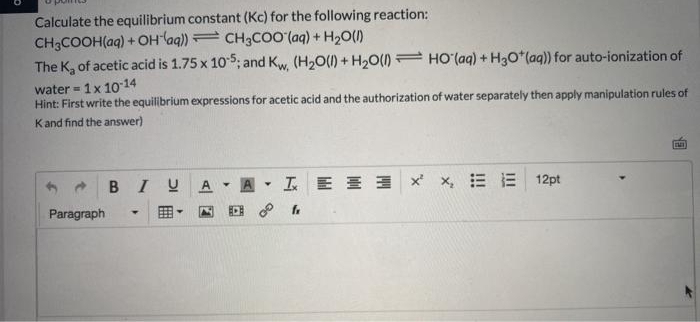 Calculate the equilibrium constant (Kc) for the following reaction:
CH3COOH(aq) + OHlaq))= CH3CO0 (aq) + H2O()
The K, of acetic acid is 1.75 x 105; and Kw, (H2O(1) + H20() HO (aq) + H30*(aq)) for auto-ionization of
water = 1x 10 14
Hint: First write the equilibrium expressions for acetic acid and the authorization of water separately then apply manipulation rules of
Kand find the answer)
BIU
A- A
工E三 xx,三 三 12pt
Paragraph
