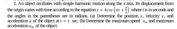 2. An object oscillates with simple harmonic motion along the x axis. Its displacement from
the origin varies with time according to the equationx = 4cos (nt +) where tis in seconds and
the angles in the parentheses are in radians. (a) Detemine the position x, velocity v, and
acceleration a of the object at t = 1 sec. (b) Determine the maximum speed vm and maximum
acceleration a,m of the object.
