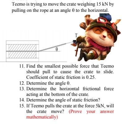 Teemo is trying to move the crate weighing 15 kN by
pulling on the rope at an angle 0 to the horizontal.
T.
11. Find the smallest possible force that Teemo
should pull to cause the crate to slide.
Coefficient of static friction is 0.25.
12. Determine the angle 0.
13. Determine the horizontal frictional force
acting at the bottom of the crate.
14. Determine the angle of static friction?
15. If Teemo pulls the crate at the force 5kN, will
the crate move? (Prove your answer
mathematically)
