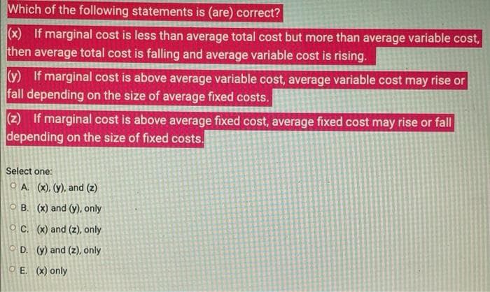 Which of the following statements is (are) correct?
(x) If marginal cost is less than average total cost but more than average variable cost,
then average total cost is falling and average variable cost is rising.
(y) If marginal cost is above average variable cost, average variable cost may rise or
fall depending on the size of average fixed costs.
(z) If marginal cost is above average fixed cost, average fixed cost may rise or fall
depending on the size of fixed costs.
Select one:
O A. (x), (y), and (z)
O B. (x) and (y)., only
O C. (x) and (z), only
O D. (y) and (z), only
O E. (x) only
