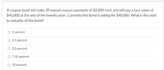 A coupon bond will make 20 annual coupon payments of $2,000 each and will pay a face value of
$40,000 at the end of the twenty years. Currently this bond is selling for $40,000. What is the yield
to maturity of this bond?
5 percent
O 2.5 percent
O 2.0 percent
O 7.50 percent
O 20 percent.
