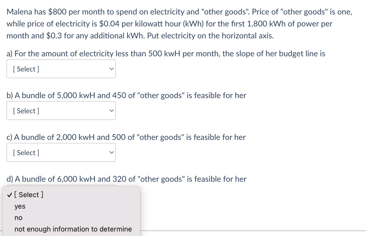 Malena has $800 per month to spend on electricity and "other goods". Price of "other goods" is one,
while price of electricity is $0.04 per kilowatt hour (kWh) for the first 1,800 kWh of power per
month and $0.3 for any additional kWh. Put electricity on the horizontal axis.
a) For the amount of electricity less than 500 kwH per month, the slope of her budget line is
[ Select ]
b) A bundle of 5,000 kwH and 450 of "other goods" is feasible for her
[ Select ]
c) A bundle of 2,000 kwH and 500 of "other goods" is feasible for her
[ Select ]
d) A bundle of 6,000 kwH and 320 of "other goods" is feasible for her
v[ Select ]
yes
no
not enough information to determine
