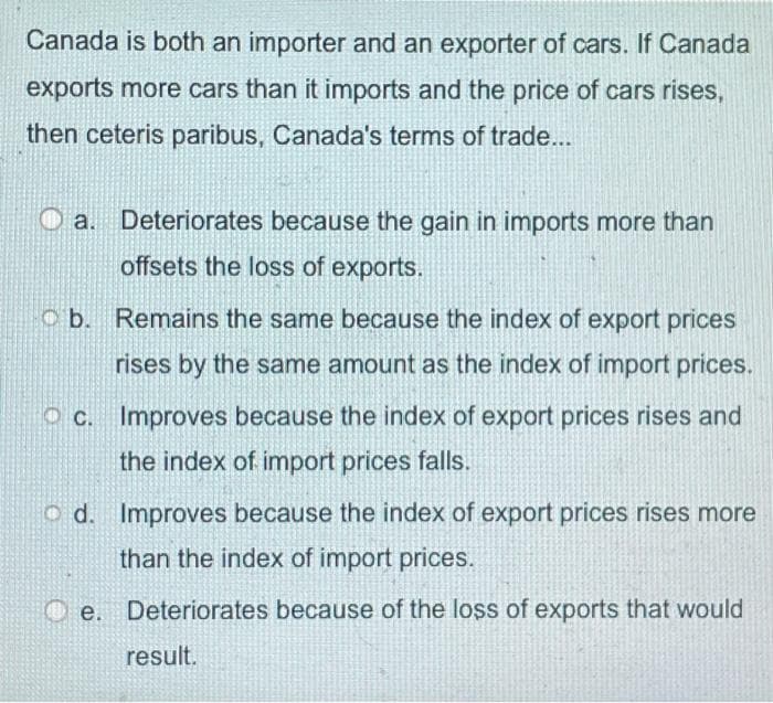 Canada is both an importer and an exporter of cars. If Canada
exports more cars than it imports and the price of cars rises,
then ceteris paribus, Canada's terms of trade...
Deteriorates because the gain in imports more than
offsets the loss of exports.
o b. Remains the same because the index of export prices
rises by the same amount as the index of import prices.
O c. Improves because the index of export prices rises and
the index of import prices falls.
o d. Improves because the index of export prices rises more
than the index of import prices.
Deteriorates because of the loss of exports that would
result.
