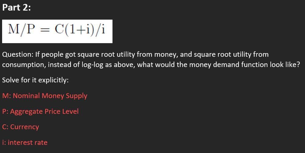Part 2:
M/P = C(1+i)/i
Question: If people got square root utility from money, and square root utility from
consumption, instead of log-log as above, what would the money demand function look like?
Solve for it explicitly:
M: Nominal Money Supply
P: Aggregate Price Level
C: Currency
i: interest rate

