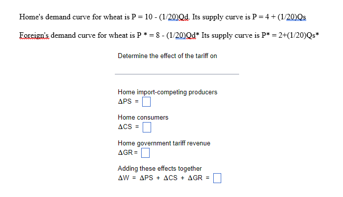 Home's demand curve for wheat is P = 10 - (1/20)Qd. Its supply curve is P = 4 + (1/20)Qs
Eoreign's demand curve for wheat is P * = 8 - (1/20)Qd* Its supply curve is P* = 2+(1/20)Qs*
Determine the effect of the tariff on
Home import-competing producers
APS =
Home consumers
ACS =
Home government tariff revenue
AGR =
Adding these effects together
AW = APS + ACS + AGR =
