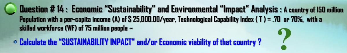 Question # 14: Economic "Sustainability" and Environmental “Impact" Analysis : A country of 150 million
Population with a per-capita income (A) of $ 25,000.00/year, Technological Capability Index ( T ) = .70 or 70%, with a
skilled workforce (WF) of 75 million people ~
o Calculate the "SUSTAINABILITY IMPACT" and/or Economic viability of that country ?
