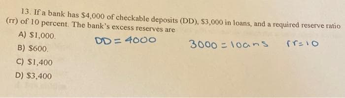 13. If a bank has $4,000 of checkable deposits (DD), $3,000 in loans, and a required reserve ratio
(rT) of 10 percent. The bank's excess reserves are
A) $1,000.
DD= 400o
3000 = 1oans
B) $600.
C) $1,400
D) $3,400
