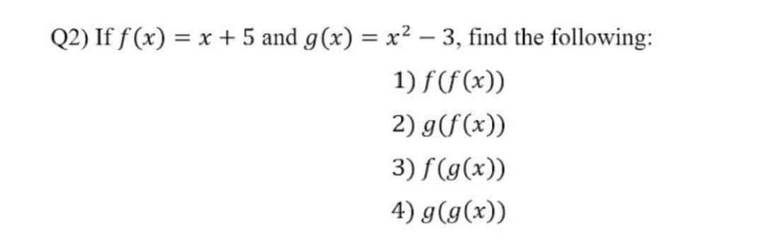 Q2) If f(x) = x + 5 and g(x) = x² – 3, find the following:
1) f(f (x))
2) g(f(x))
3) f(g(x))
4) g(g(x))
