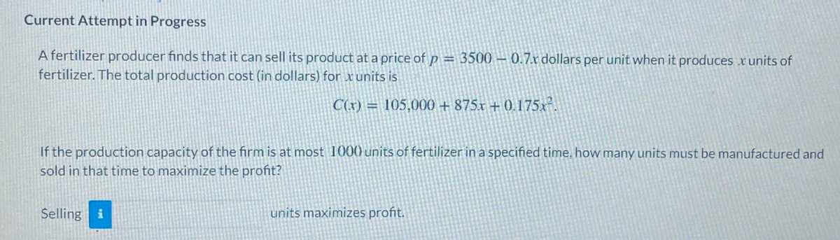 Current Attempt in Progress
A fertilizer producer finds that it can sell its product at a price of p = 3500 - 0.7r dollars per unit when it produces x units of
fertilizer. The total production cost (in dollars) for x units is
C(x) =
105,000 + 875x + 0.175x-.
If the production capacity of the firm is at most 1000 units of fertilizer in a specified time, how many units must be manufactured and
sold in that time to maximize the profit?
Selling i
units maximizes profit.
