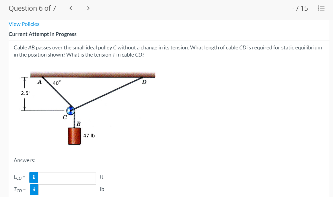 Question 6 of 7
< >
-/ 15
View Policies
Current Attempt in Progress
Cable AB passes over the small ideal pulley C without a change in its tension. What length of cable CD is required for static equilibrium
in the position shown? What is the tension Tin cable CD?
A
40°
D
2.5'
47 lb
Answers:
LCD =
i
ft
TCD =
i
Ib
