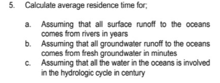 5. Calculate average residence time for;
Assuming that all surface runoff to the oceans
comes from rivers in years
b. Assuming that all groundwater runoff to the oceans
comes from fresh groundwater in minutes
Assuming that all the water in the oceans is involved
in the hydrologic cycle in century
a.
C.
