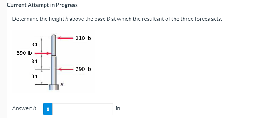 Current Attempt in Progress
Determine the height h above the base B at which the resultant of the three forces acts.
210 lb
34"
590 lb
34"
290 lb
34"
B
Answer: h = i
in.
