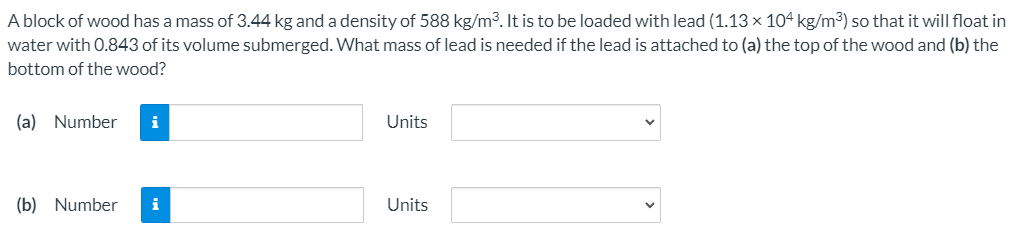 A block of wood has a mass of 3.44 kg and a density of 588 kg/m³. It is to be loaded with lead (1.13× 104 kg/m3) so that it will float in
water with 0.843 of its volume submerged. What mass of lead is needed if the lead is attached to (a) the top of the wood and (b) the
bottom of the wood?
(a) Number
i
Units
(b) Number
i
Units
