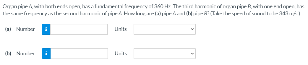 Organ pipe A, with both ends open, has a fundamental frequency of 360 Hz. The third harmonic of organ pipe B, with one end open, has
the same frequency as the second harmonic of pipe A. How long are (a) pipe A and (b) pipe B? (Take the speed of sound to be 343 m/s.)
(a) Number
i
Units
(b) Number
i
Units
