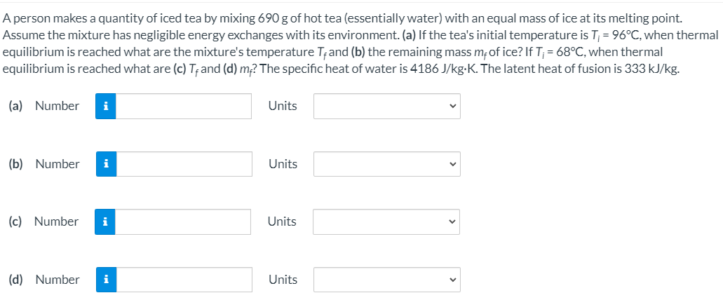 A person makes a quantity of iced tea by mixing 690 g of hot tea (essentially water) with an equal mass of ice at its melting point.
Assume the mixture has negligible energy exchanges with its environment. (a) If the tea's initial temperature is T; = 96°C, when thermal
equilibrium is reached what are the mixture's temperature T;and (b) the remaining mass m;of ice? If T; = 68°C, when thermal
equilibrium is reached what are (c) T; and (d) m? The specific heat of water is 4186 J/kg-K. The latent heat of fusion is 333 kJ/kg.
(a) Number
i
Units
(b) Number
i
Units
(c) Number
i
Units
(d) Number
i
Units
