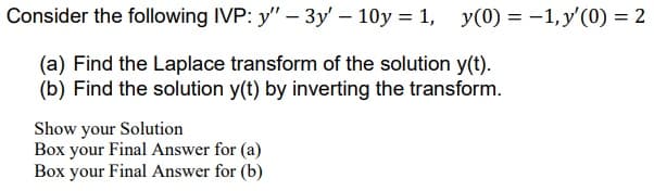 Consider the following IVP: y" - 3y' - 10y = 1, y(0) = -1, y'(0) = 2
(a) Find the Laplace transform of the solution y(t).
(b) Find the solution y(t) by inverting the transform.
Show your Solution
Box your Final Answer for (a)
Box your Final Answer for (b)